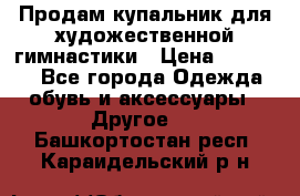 Продам купальник для художественной гимнастики › Цена ­ 18 000 - Все города Одежда, обувь и аксессуары » Другое   . Башкортостан респ.,Караидельский р-н